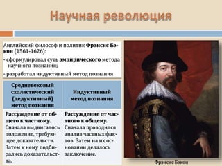 Средневековый
схоластический
(дедуктивный)
метод познания
Индуктивный
метод познания
Рассуждение от об-
щего к частному.
Сначала выдвигалось
положение, требую-
щее доказательств.
Затем к нему подби-
рались доказательст-
ва.
Рассуждение от час-
тного к общему.
Сначала проводился
анализ частных фак-
тов. Затем на их ос-
новании делалось
заключение.
Фрэнсис Бэкон
Английский философ и политик Фрэнсис Бэ-
кон (1561-1626):
- сформулировал суть эмпирического метода
научного познания;
- разработал индуктивный метод познания
 