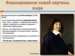 Рене Декарт
Французский философ Рене Декарт (1596-
1650):
- стал основоположником рационализма
(лат. ratio – разум) – направления в фило-
софии, ставящего в основу познания и
действий людей разум;
- считал, что общество и живой организм
функционируют в соответствии с закона-
ми механики;
- в поиске истины основывался на анализе и
рассуждении;
«Я мыслю, следовательно, существую»
 