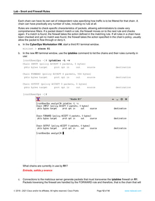 Lab - Snort and Firewall Rules
© 2018 - 2021 Cisco and/or its affiliates. All rights reserved. Cisco Public Page 12 of 14 www.netacad.com
Each chain can have its own set of independent rules specifying how traffic is to be filtered for that chain. A
chain can have practically any number of rules, including no rule at all.
Rules are created to check specific characteristics of packets, allowing administrators to create very
comprehensive filters. If a packet doesn’t match a rule, the firewall moves on to the next rule and checks
again. If a match is found, the firewall takes the action defined in the matching rule. If all rules in a chain have
been checked and yet no match was found, the firewall takes the action specified in the chain’s policy, usually
allow the packet to flow through or deny it.
a. In the CyberOps Workstation VM, start a third R1 terminal window.
mininet > xterm R1
b. In the new R1 terminal window, use the iptables command to list the chains and their rules currently in
use:
[root@secOps ~]# iptables -L -v
Chain INPUT (policy ACCEPT 0 packets, 0 bytes)
pkts bytes target prot opt in out source destination
Chain FORWARD (policy ACCEPT 6 packets, 504 bytes)
pkts bytes target prot opt in out source destination
Chain OUTPUT (policy ACCEPT 0 packets, 0 bytes)
pkts bytes target prot opt in out source destination
[root@secOps ~]#
Question:
What chains are currently in use by R1?
Entrada, salida y avance
c. Connections to the malicious server generate packets that must transverse the iptables firewall on R1.
Packets traversing the firewall are handled by the FORWARD rule and therefore, that is the chain that will
 