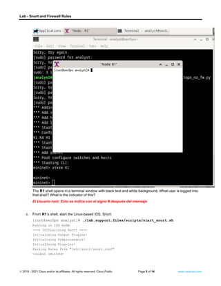 Lab - Snort and Firewall Rules
© 2018 - 2021 Cisco and/or its affiliates. All rights reserved. Cisco Public Page 5 of 14 www.netacad.com
Question:
The R1 shell opens in a terminal window with black text and white background. What user is logged into
that shell? What is the indicator of this?
El Usuario root. Esto se indica con el signo # después del mensaje
c. From R1’s shell, start the Linux-based IDS, Snort.
[root@secOps analyst]# ./lab.support.files/scripts/start_snort.sh
Running in IDS mode
--== Initializing Snort ==--
Initializing Output Plugins!
Initializing Preprocessors!
Initializing Plug-ins!
Parsing Rules file "/etc/snort/snort.conf"
<output omitted>
 