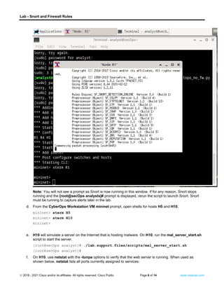 Lab - Snort and Firewall Rules
© 2018 - 2021 Cisco and/or its affiliates. All rights reserved. Cisco Public Page 6 of 14 www.netacad.com
Note: You will not see a prompt as Snort is now running in this window. If for any reason, Snort stops
running and the [root@secOps analysts]# prompt is displayed, rerun the script to launch Snort. Snort
must be running to capture alerts later in the lab.
d. From the CyberOps Workstation VM mininet prompt, open shells for hosts H5 and H10.
mininet> xterm H5
mininet> xterm H10
mininet>
e. H10 will simulate a server on the Internet that is hosting malware. On H10, run the mal_server_start.sh
script to start the server.
[root@secOps analyst]# ./lab.support.files/scripts/mal_server_start.sh
[root@secOps analyst]#
f. On H10, use netstat with the -tunpa options to verify that the web server is running. When used as
shown below, netstat lists all ports currently assigned to services:
 