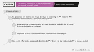 Ainara Lozano Bahamonde
LOOP Study: screening for AF with an implantable
loop recorder to prevent stroke
ESC Congress 2021, Dr. Svendsen
CONCLUSIONES
En pacientes con factores de riesgo de ictus, el screening de FA mediante MCI
incrementó la detección de FA e inicio de anticoagulación.
No se redujo de forma significativa el ictus o embolismo sistémico. No se redujo
de forma significativa la mortalidad.
Seguridad: no hubo un incremento de las complicaciones hemorrágicas.
Han podido influir en los resultados la definición de FA (>6 min) y la alta incidencia de FA en el grupo control.
 