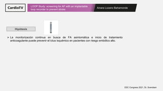 Ainara Lozano Bahamonde
LOOP Study: screening for AF with an implantable
loop recorder to prevent stroke
ESC Congress 2021, Dr. Svendsen
Hipótesis
➢ La monitorización continua en busca de FA asintomática e inicio de tratamiento
anticoagulante puede prevenir el ictus isquémico en pacientes con riesgo embólico alto.
 