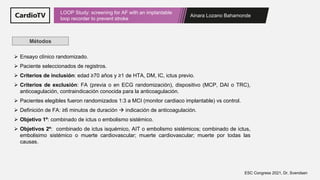 Ainara Lozano Bahamonde
LOOP Study: screening for AF with an implantable
loop recorder to prevent stroke
ESC Congress 2021, Dr. Svendsen
Métodos
➢ Ensayo clínico randomizado.
➢ Paciente seleccionados de registros.
➢ Criterios de inclusión: edad ≥70 años y ≥1 de HTA, DM, IC, ictus previo.
➢ Criterios de exclusión: FA (previa o en ECG randomización), dispositivo (MCP, DAI o TRC),
anticoagulación, contraindicación conocida para la anticoagulación.
➢ Pacientes elegibles fueron randomizados 1:3 a MCI (monitor cardiaco implantable) vs control.
➢ Definición de FA: ≥6 minutos de duración → indicación de anticoagulación.
➢ Objetivo 1º: combinado de ictus o embolismo sistémico.
➢ Objetivos 2º: combinado de ictus isquémico, AIT o embolismo sistémicos; combinado de ictus,
embolisimo sistémico o muerte cardiovascular; muerte cardiovascular; muerte por todas las
causas.
 