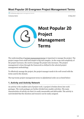 1/9
Civilverse Admin 30 May 2021
Most Popular 20 Evergreen Project Management Terms
civilverse.org/project-management-terms
The understanding of project management terms is important to manage the project. The
project ranges from small and simple to big and complex. As the scope and complexity of
the project increases, the need to manage the project also increases. The project
management is done through the framework as defined in the selected project
management methodology.
To effectively manage the project, the project manager needs to be well versed with the
terms used in the domain.
The top twenty project management terms in alphabetical order are as listed below-
1. Activity and Activity Network
An activity is the smallest unit of project work. A project is broken down into work
packages. The work packages are further divided into smaller activities. The main
characteristics of activity are that it is easily measurable and deliverable. The activity is
such decided that the duration and resource can be easily assigned.
 