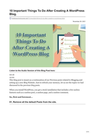 1/12
November 26, 2021
10 Important Things To Do After Creating A WordPress
Blog.
totalpassiveincome.net/10-important-things-to-do-after-creating-a-wordpress-blog
Listen to the Audio Version of this Blog Post here:
00:16
12:00
This blog post is meant as a continuation of our Previous posts related to Blogging and
setting up a new Blog Website. Just to refresh your memory, let us see the topics we had
discussed in the previous blog posts.
When you install WordPress, you get a stock installation that includes a few useless
features such as a useless post, a useless page, and a useless comment.
So, first and foremost…
01. Remove all the default Posts from the site.
 