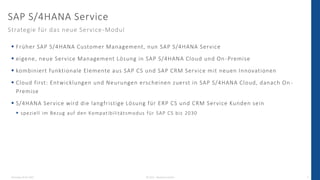 Dienstag, 03.05.2022 © 2022 - IBsolution GmbH 6
 Früher SAP S/4HANA Customer Management, nun SAP S/4HANA Service
 eigene, neue Service Management Lösung in SAP S/4HANA Cloud und On -Premise
 kombiniert funktionale Elemente aus SAP CS und SAP CRM Service mit neuen Innovationen
 Cloud first: Entwicklungen und Neurungen erscheinen zuerst in SAP S/4HANA Cloud, danach On -
Premise
 S/4HANA Service wird die langfristige Lösung für ERP CS und CRM Service Kunden sein
 speziell im Bezug auf den Kompatibilitätsmodus für SAP CS bis 2030
SAP S/4HANA Service
Strategie für das neue Service-Modul
 