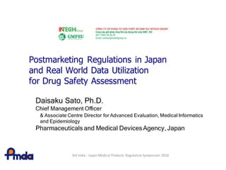 Postmarketing Regulations in Japan
and Real World Data Utilization
for Drug Safety Assessment
Daisaku Sato, Ph.D.
Chief Management Officer
& Associate Centre Director for Advanced Evaluation, Medical Informatics
and Epidemiology
Pharmaceuticals and Medical DevicesAgency, Japan
3rd India - Japan Medical Products Regulation Symposium 2018
 