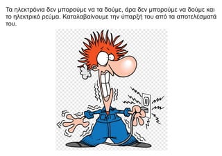 Τα ηλεκτρόνια δεν μπορούμε να τα δούμε, άρα δεν μπορούμε να δούμε και
το ηλεκτρικό ρεύμα. Καταλαβαίνουμε την ύπαρξή του από τα αποτελέσματά
του.
 