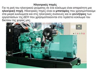 Hλεκτρικές πηγές
Για τη ροή του ηλεκτρικού ρεύματος σε ένα κύκλωμα είναι απαραίτητη μια
ηλεκτρική πηγή. Ηλεκτρικές πηγές είναι οι μπαταρίες που χρησιμοποιούμε
στα μικρά κυκλώματα και στις ηλεκτρικές συσκευές και οι γεννήτριες των
εργοστασίων της ΔΕΗ που χρησιμοποιούνται στο τεράστιο κύκλωμα του
δικτύου της χώρας μας.
 