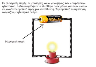 Οι ηλεκτρικές πηγές, οι μπαταρίες και οι γεννήτριες, δεν «παράγουν»
ηλεκτρόνια, αλλά αναγκάζουν τα ελεύθερα ηλεκτρόνια κάποιων υλικών
να κινούνται ομαδικά προς μια κατεύθυνση. Την ομαδική αυτή κίνηση
ονομάζουμε ηλεκτρικό ρεύμα.
Ηλεκτρική πηγή
 