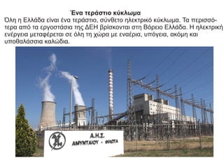 Ένα τεράστιο κύκλωμα
Όλη η Ελλάδα είναι ένα τεράστιο, σύνθετο ηλεκτρικό κύκλωμα. Τα περισσό-
τερα από τα εργοστάσια της ΔΕΗ βρίσκονται στη Βόρειο Ελλάδα. Η ηλεκτρική
ενέργεια µεταφέρεται σε όλη τη χώρα με εναέρια, υπόγεια, ακόμη και
υποθαλάσσια καλώδια.
 