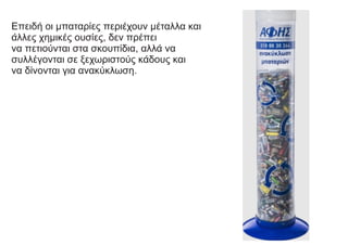 Επειδή οι μπαταρίες περιέχουν μέταλλα και
άλλες χημικές ουσίες, δεν πρέπει
να πετιούνται στα σκουπίδια, αλλά να
συλλέγονται σε ξεχωριστούς κάδους και
να δίνονται για ανακύκλωση.
 