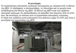 Η γεννήτρια
Οι περισσότερες ηλεκτρικές συσκευές λειτουργούν με ενέργεια από το δίκτυο
της ΔΕΗ. Η τηλεόραση, ο ανελκυστήρας, το πλυντήριο και το ψυγείο είναι
συνδεδεμένα στο δίκτυο της ΔΕΗ. Το δίκτυο της ΔΕΗ είναι ένα τεράστιο
ηλεκτρικό κύκλωμα. Αν ακολουθούσες τα καλώδια που ξεκινούν από το σπίτι
σου, θα κατέληγες σε κάποιο από τα εργοστάσια ηλεκτρικής ενέργειας.
Η πηγή στα τεράστια αυτά κυκλώματα που φτάνουν μέχρι το σπίτι μας είναι η
γεννήτρια στο εργοστάσιο της ΔΕΗ.
 