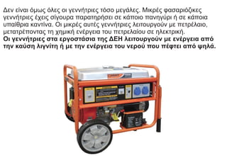 Δεν είναι όμως όλες οι γεννήτριες τόσο μεγάλες. Μικρές φασαριόζικες
γεννήτριες έχεις σίγουρα παρατηρήσει σε κάποιο πανηγύρι ή σε κάποια
υπαίθρια καντίνα. Οι μικρές αυτές γεννήτριες λειτουργούν με πετρέλαιο,
μετατρέποντας τη χημική ενέργεια του πετρελαίου σε ηλεκτρική.
Οι γεννήτριες στα εργοστάσια της ΔΕΗ λειτουργούν με ενέργεια από
την καύση λιγνίτη ή με την ενέργεια του νερού που πέφτει από ψηλά.
 