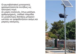 Οι φωτοβολταϊκοί μετατροπείς
χρησιμοποιούνται συνήθως ως
ηλεκτρική πηγή
σε μικρές συσκευές, όπως ρολόγια,
αριθμομηχανές, παιδικά παιχνίδια.
Σε μεγαλύτερες διατάξεις μπορούν
ωστόσο να τροφοδοτήσουν ακόμη και
μικρούς οικισμούς.
 