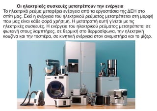 Οι ηλεκτρικές συσκευές μετατρέπουν την ενέργεια
Το ηλεκτρικό ρεύμα μεταφέρει ενέργεια από τα εργοστάσια της ΔΕΗ στο
σπίτι μας. Εκεί η ενέργεια του ηλεκτρικού ρεύματος μετατρέπεται στη μορφή
που μας είναι κάθε φορά χρήσιμη. Η μετατροπή αυτή γίνεται με τις
ηλεκτρικές συσκευές. Η ενέργεια του ηλεκτρικού ρεύματος μετατρέπεται σε
φωτεινή στους λαμπτήρες, σε θερμική στο θερμοσίφωνα, την ηλεκτρική
κουζίνα και την τοστιέρα, σε κινητική ενέργεια στον ανεμιστήρα και το μίξερ.
 