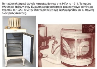 Το πρώτο ηλεκτρικό ψυγείο κατασκευάστηκε στις ΗΠΑ το 1911. Το πρώτο
πλυντήριο πιάτων στην Ευρώπη κατασκευάστηκε αρκετά χρόνια αργότερα,
περίπου το 1929, ενώ την ίδια περίπου εποχή κυκλοφόρησαν και οι πρώτες
ηλεκτρικές σκούπες.
 