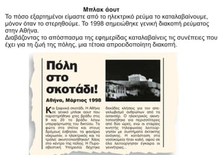 Μπλακ άουτ
Το πόσο εξαρτημένοι είμαστε από το ηλεκτρικό ρεύμα το καταλαβαίνουμε,
μόνον όταν το στερηθούμε. Το 1998 σημειώθηκε γενική διακοπή ρεύματος
στην Αθήνα.
Διαβάζοντας το απόσπασμα της εφημερίδας καταλαβαίνεις τις συνέπειες που
έχει για τη ζωή της πόλης, μια τέτοια απροειδοποίητη διακοπή.
 