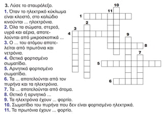 3. Λύσε το σταυρόλεξο.
1. Όταν το ηλεκτρικό κύκλωμα
είναι κλειστό, στο καλώδιο
κινούνται ... ηλεκτρόνια.
Όλα τα σώματα, στερεά,
2.
υγρά και αέρια, αποτε-
λούνται από μικροσκοπικά ...
Ο ... του ατόμου αποτε-
3.
λείται από πρωτόνια και
νετρόνια.
Θετικά φορτισμένο
4.
σωματίδιο.
Αρνητικά φορτισμένο
5.
σωματίδιο.
Τα ... αποτελούνται από τον
6.
πυρήνα και τα ηλεκτρόνια.
Τα ... αποτελούνται από άτομα.
7.
Θετικό ή αρνητικό ...
8.
Τα ηλεκτρόνια έχουν ... φορτίο.
9.
Σωματίδιο του πυρήνα που δεν είναι φορτισμένο ηλεκτρικά.
10.
Τα πρωτόνια έχουν ... φορτίο.
11.
 