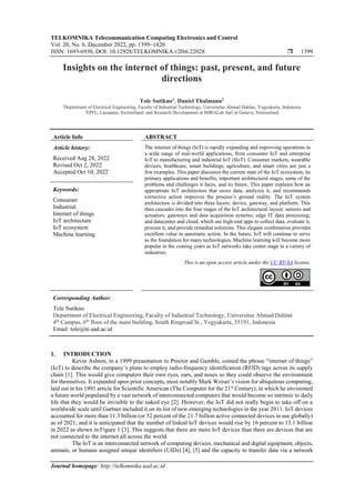 TELKOMNIKA Telecommunication Computing Electronics and Control
Vol. 20, No. 6, December 2022, pp. 1399~1420
ISSN: 1693-6930, DOI: 10.12928/TELKOMNIKA.v20i6.22028  1399
Journal homepage: http://telkomnika.uad.ac.id
Insights on the internet of things: past, present, and future
directions
Tole Sutikno1
, Daniel Thalmann2
1
Department of Electrical Engineering, Faculty of Industrial Technology, Universitas Ahmad Dahlan, Yogyakarta, Indonesia
2
EPFL, Lausanne, Switzerland; and Research Development at MIRALab Sarl in Geneva, Switzerland
Article Info ABSTRACT
Article history:
Received Aug 28, 2022
Revised Oct 2, 2022
Accepted Oct 10, 2022
The internet of things (IoT) is rapidly expanding and improving operations in
a wide range of real-world applications, from consumer IoT and enterprise
IoT to manufacturing and industrial IoT (IIoT). Consumer markets, wearable
devices, healthcare, smart buildings, agriculture, and smart cities are just a
few examples. This paper discusses the current state of the IoT ecosystem, its
primary applications and benefits, important architectural stages, some of the
problems and challenges it faces, and its future. This paper explains how an
appropriate IoT architecture that saves data, analyzes it, and recommends
corrective action improves the process’s ground reality. The IoT system
architecture is divided into three layers: device, gateway, and platform. This
then cascades into the four stages of the IoT architectural layout: sensors and
actuators; gateways and data acquisition systems; edge IT data processing;
and datacenter and cloud, which use high-end apps to collect data, evaluate it,
process it, and provide remedial solutions. This elegant combination provides
excellent value in automatic action. In the future, IoT will continue to serve
as the foundation for many technologies. Machine learning will become more
popular in the coming years as IoT networks take center stage in a variety of
industries.
Keywords:
Consumer
Industrial
Internet of things
IoT architecture
IoT ecosystem
Machine learning
This is an open access article under the CC BY-SA license.
Corresponding Author:
Tole Sutikno
Department of Electrical Engineering, Faculty of Industrial Technology, Universitas Ahmad Dahlan
4th
Campus, 6th
floor of the main building, South Ringroad St., Yogyakarta, 55191, Indonesia
Email: tole@te.uad.ac.id
1. INTRODUCTION
Kevin Ashton, in a 1999 presentation to Proctor and Gamble, coined the phrase “internet of things”
(IoT) to describe the company’s plans to employ radio-frequency identification (RFID) tags across its supply
chain [1]. This would give computers their own eyes, ears, and noses so they could observe the environment
for themselves. It expanded upon prior concepts, most notably Mark Weiser’s vision for ubiquitous computing,
laid out in his 1991 article for Scientific American (The Computer for the 21st
Century), in which he envisioned
a future world populated by a vast network of interconnected computers that would become so intrinsic to daily
life that they would be invisible to the naked eye [2]. However, the IoT did not really begin to take off on a
worldwide scale until Gartner included it on its list of new emerging technologies in the year 2011. IoT devices
accounted for more than 11.3 billion (or 52 percent of the 21.7 billion active connected devices in use globally)
as of 2021, and it is anticipated that the number of linked IoT devices would rise by 16 percent to 13.1 billion
in 2022 as shown in Figure 1 [3]. This suggests that there are more IoT devices than there are devices that are
not connected to the internet all across the world.
The IoT is an interconnected network of computing devices, mechanical and digital equipment, objects,
animals, or humans assigned unique identifiers (UIDs) [4], [5] and the capacity to transfer data via a network
 