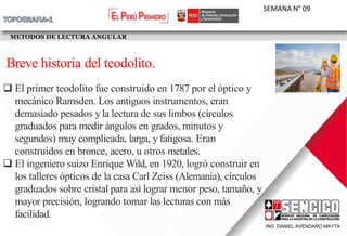 METODOS DE LECTURA ANGULAR
SEMANA N° 09
 El primer teodolito fue construido en 1787 por el óptico y
mecánico Ramsden. Los antiguos instrumentos, eran
demasiado pesados y la lectura de sus limbos (círculos
graduados para medir ángulos en grados, minutos y
segundos) muy complicada, larga, y fatigosa. Eran
construidos en bronce, acero, u otros metales.
 El ingeniero suizo Enrique Wild, en 1920, logró construir en
los talleres ópticos de la casa Carl Zeiss (Alemania), círculos
graduados sobre cristal para así lograr menor peso, tamaño, y
mayor precisión, logrando tomar las lecturas con más
facilidad.
ING. DANIEL AVENDAÑO MAYTA
Breve historia del teodolito.
 