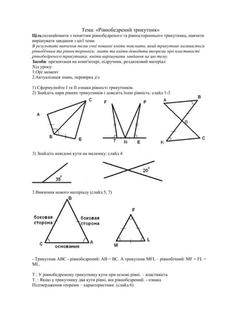 Тема: «Рівнобедрений трикутник»
Ціль:познайомити з поняттям рівнобедреного та рівностороннього трикутника, навчити
вирішувати завдання з цієї теми.
В результаті вивчення теми учні повинні вміти пояснити, який трикутник називається
рівнобічним та рівностороннім; знати та вміти доводити теореми про властивості
рівнобедреного трикутника; вміти вирішувати завдання на цю тему.
Засоби: презентація на комп'ютері, підручник, роздатковий матеріал
Хід уроку:
1.Орг.момент
2.Актуалізація знань, перевірка дз
1) Сформулюйте І та ІІ ознаки рівності трикутників.
2) Знайдіть пари рівних трикутників і доведіть їхню рівність: слайд 1-3
3) Знайдіть невідомі кути на малюнку: слайд 4
3.Вивчення нового матеріалу (слайд 5, 7)
- Трикутник АВС - рівнобедрений: АВ = ВС. А трикутник MFL – рівнобічний: MF = FL =
ML.
Т.: У рівнобедреному трикутнику кути при основі рівні. – властивість
Т. : Якщо у трикутнику два кути рівні, він рівнобедрений. - ознака
Підтвердження теореми – характеристики. (слайд 6)
 