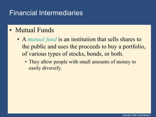 Copyright © 2004 South-Western
Financial Intermediaries
• Mutual Funds
• A mutual fund is an institution that sells shares to
the public and uses the proceeds to buy a portfolio,
of various types of stocks, bonds, or both.
• They allow people with small amounts of money to
easily diversify.
 