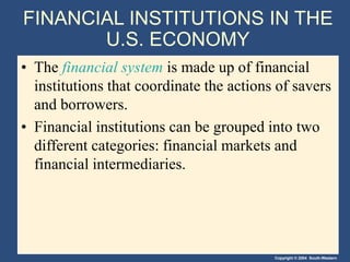 Copyright © 2004 South-Western
FINANCIAL INSTITUTIONS IN THE
U.S. ECONOMY
• The financial system is made up of financial
institutions that coordinate the actions of savers
and borrowers.
• Financial institutions can be grouped into two
different categories: financial markets and
financial intermediaries.
 
