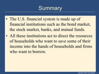 Copyright © 2004 South-Western
Summary
• The U.S. financial system is made up of
financial institutions such as the bond market,
the stock market, banks, and mutual funds.
• All these institutions act to direct the resources
of households who want to save some of their
income into the hands of households and firms
who want to borrow.
 