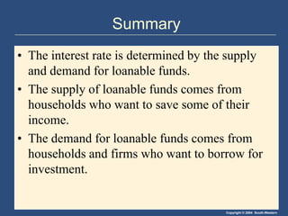 Copyright © 2004 South-Western
Summary
• The interest rate is determined by the supply
and demand for loanable funds.
• The supply of loanable funds comes from
households who want to save some of their
income.
• The demand for loanable funds comes from
households and firms who want to borrow for
investment.
 