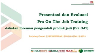 Training Center ||HUDIANSYAH|3100184|06-12-2021
Presentasi dan Evaluasi
Pra On The Job Training
Jabatan foreman pengendali produk jadi (Pra OJT)
 