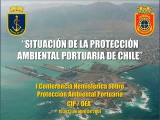 “SITUACIÓN DE LA PROTECCIÓN
AMBIENTAL PORTUARIA DE CHILE”
I Conferencia Hemisférica sobre
Protección Ambiental Portuaria
CIP / OEA”
10 al 13 de abril de 2007
 