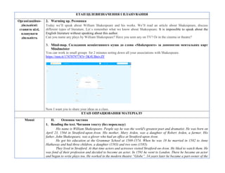 ЕТАП ЦІЛЕВИЗНАЧЕННЯ І ПЛАНУВАННЯ
Організаційно-
діяльнісні:
ставити цілі,
планувати
діяльність
2. Warming up. Розминка
Today we’ll speak about William Shakespeare and his works. We’ll read an article about Shakespeare, discuss
different types of literature. Let`s remember what we know about Shakespeare. It is impossible to speak about the
English literature without speaking about this author.
Can you name any plays by William Shakespeare? Have you seen any on TV? Or in the cinema or theatre?
3. Mind-map. Складання асоціативного куща до слова «Shakespeare» за допомогою ментальних карт
Мindmeister
You can work in small groups for 2 minutes noting down all your associations with Shakespeare.
https://mm.tt/1747079774?t=3K4UBnivZF
Now I want you to share your ideas as a class.
ЕТАП ОПРАЦЮВАННЯ МАТЕРІАЛУ
Мовні II. Основна частина
1. Reading the text. Читання тексту (без перекладу)
His name is William Shakespeare. People say he was the world's greatest poet and dramatist. He was born on
April 23, 1564 in Stratford-upon-Avon. His mother, Mary Arden, was a daughter of Robert Arden, a farmer. His
father, John Shakespeare, was a glover who had an office at Stratford-upon-Avon.
He got his education at the Grammar School at 1569-1574. When he was 18 he married in 1582 to Anne
Hathaway and had three children, a daughter (1583) and two sons (1585).
They lived in Stratford. At that time actors and actresses visited Stratford-on-Avon. He liked to watch them. He
was fond of their profession and decided to become an actor. In 1591 he went to London. There he became an actor
and began to write plays too. He worked in the modern theatre “Globe”. 14 years later he became a part owner of the
 