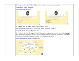 4. Work with the task “The Globe”. Виконання вправи на заповнення пропусків.
Fill in the gaps with the right words.
https://learningapps.org/256522
5. Walking along the theatre “Globe”. Театр “Глобус” у 3D.
https://ua.mozaweb.com/ru/Extra-3D_sceny-Teatr_Globus_London_17_vek-8076
Look at this theatre attentively. Let’s walk along it.
6. Work with the task “Shakeapeare’s Plays”. Виконання вправи за допомогою сайту LearningApps.
Shakespeare’s works have great influence on English. Many sayings and quotations came from his works. Let’s
remember his plays. Match the name of the play with its Ukrainian equivalent.
https://learningapps.org/display?v=p3buoxwuk21
 