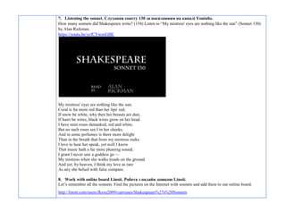 7. Listening the sonnet. Слухання сонету 130 за посиланням на каналі Youtube.
How many sonnets did Shakespeare write? (154) Listen to “My mistress' eyes are nothing like the sun” (Sonnet 130)
by Alan Rickman.
https://youtu.be/ycfCYweoGBE
My mistress' eyes are nothing like the sun;
Coral is far more red than her lips' red;
If snow be white, why then her breasts are dun;
If hairs be wires, black wires grow on her head.
I have seen roses damasked, red and white,
But no such roses see I in her cheeks,
And in some perfumes is there more delight
Than in the breath that from my mistress reeks.
I love to hear her speak, yet well I know
That music hath a far more pleasing sound;
I grant I never saw a goddess go —
My mistress when she walks treads on the ground.
And yet, by heaven, I think my love as rare
As any she belied with false compare.
8. Work with online board Linoit. Робота з онлайн дошкою Linoit.
Let’s remember all the sonnets. Find the pictures on the Internet with sonnets and add them to our online board.
http://linoit.com/users/fksyu2009/canvases/Shakeapeare%27s%20Sonnets
 