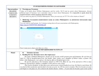 ЕТАП ЦІЛЕВИЗНАЧЕННЯ І ПЛАНУВАННЯ
Організаційно-
діяльнісні:
ставити цілі,
планувати
діяльність
2. Warming up. Розминка
Today we’ll speak about William Shakespeare and his works. We’ll read an article about Shakespeare, discuss
different types of literature. Let`s remember what we know about Shakespeare. It is impossible to speak about the
English literature without speaking about this author.
Can you name any plays by William Shakespeare? Have you seen any on TV? Or in the cinema or theatre?
3. Mind-map. Складання асоціативного куща до слова «Shakespeare» за допомогою ментальних карт
Мindmeister
You can work in small groups for 2 minutes noting down all your associations with Shakespeare.
https://mm.tt/1747079774?t=3K4UBnivZF
Now I want you to share your ideas as a class.
ЕТАП ОПРАЦЮВАННЯ МАТЕРІАЛУ
Мовні II. Основна частина
1. Reading the text. Читання тексту (без перекладу)
His name is William Shakespeare. People say he was the world's greatest poet and dramatist. He was born on
April 23, 1564 in Stratford-upon-Avon. His mother, Mary Arden, was a daughter of Robert Arden, a farmer. His
father, John Shakespeare, was a glover who had an office at Stratford-upon-Avon.
He got his education at the Grammar School at 1569-1574. When he was 18 he married in 1582 to Anne
Hathaway and had three children, a daughter (1583) and two sons (1585).
They lived in Stratford. At that time actors and actresses visited Stratford-on-Avon. He liked to watch them. He
was fond of their profession and decided to become an actor. In 1591 he went to London. There he became an actor
and began to write plays too. He worked in the modern theatre “Globe”. 14 years later he became a part owner of the
 