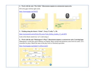 4. Work with the task “The Globe”. Виконання вправи на заповнення пропусків.
Fill in the gaps with the right words.
https://learningapps.org/256522
5. Walking along the theatre “Globe”. Театр “Глобус” у 3D.
https://ua.mozaweb.com/ru/Extra-3D_sceny-Teatr_Globus_London_17_vek-8076
Look at this theatre attentively. Let’s walk along it.
6. Work with the task “Shakeapeare’s Plays”. Виконання вправи за допомогою сайту LearningApps.
Shakespeare’s works have great influence on English. Many sayings and quotations came from his works. Let’s
remember his plays. Match the name of the play with its Ukrainian equivalent.
https://learningapps.org/display?v=p3buoxwuk21
 