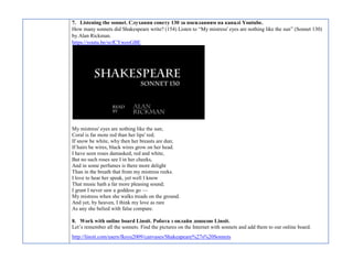 7. Listening the sonnet. Слухання сонету 130 за посиланням на каналі Youtube.
How many sonnets did Shakespeare write? (154) Listen to “My mistress' eyes are nothing like the sun” (Sonnet 130)
by Alan Rickman.
https://youtu.be/ycfCYweoGBE
My mistress' eyes are nothing like the sun;
Coral is far more red than her lips' red;
If snow be white, why then her breasts are dun;
If hairs be wires, black wires grow on her head.
I have seen roses damasked, red and white,
But no such roses see I in her cheeks,
And in some perfumes is there more delight
Than in the breath that from my mistress reeks.
I love to hear her speak, yet well I know
That music hath a far more pleasing sound;
I grant I never saw a goddess go —
My mistress when she walks treads on the ground.
And yet, by heaven, I think my love as rare
As any she belied with false compare.
8. Work with online board Linoit. Робота з онлайн дошкою Linoit.
Let’s remember all the sonnets. Find the pictures on the Internet with sonnets and add them to our online board.
http://linoit.com/users/fksyu2009/canvases/Shakeapeare%27s%20Sonnets
 