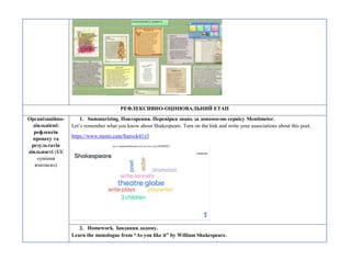 РЕФЛЕКСИВНО-ОЦІНЮВАЛЬНИЙ ЕТАП
Організаційно-
діяльнісні:
рефлексія
процесу та
результатів
діяльності (КК
«уміння
вчитися»)
1. Summarizing. Повторення. Перевірка знань за допомогою сервісу Mentimeter.
Let’s remember what you know about Shakespeare. Turn on the link and write your associations about this poet.
https://www.menti.com/8anvck41y3
2. Homework. Завдання додому.
Learn the monologue from “As you like it” by William Shakespeare.
 