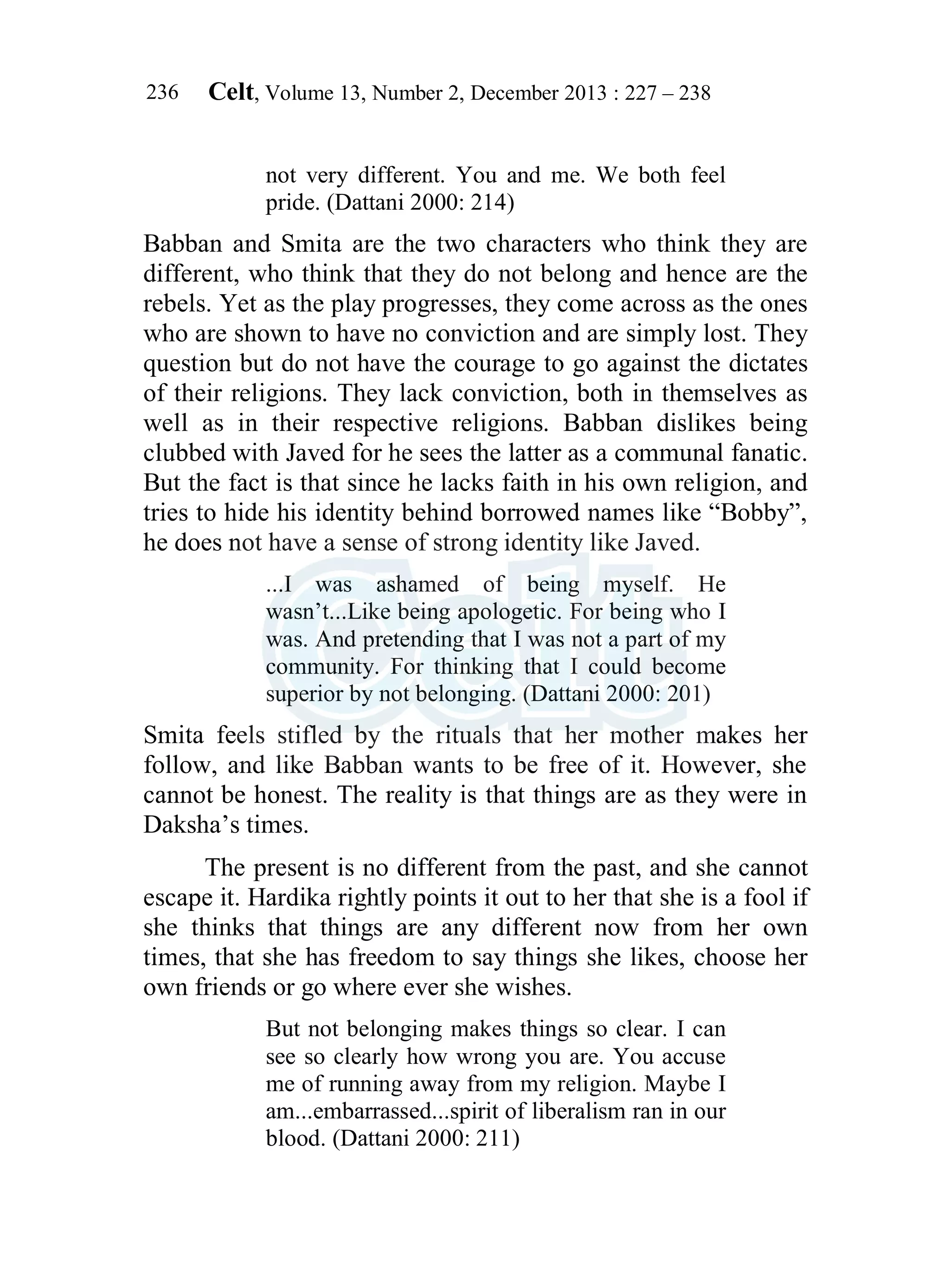 Celt, Volume 13, Number 2, December 2013 : 227 – 238
236
not very different. You and me. We both feel
pride. (Dattani 2000: 214)
Babban and Smita are the two characters who think they are
different, who think that they do not belong and hence are the
rebels. Yet as the play progresses, they come across as the ones
who are shown to have no conviction and are simply lost. They
question but do not have the courage to go against the dictates
of their religions. They lack conviction, both in themselves as
well as in their respective religions. Babban dislikes being
clubbed with Javed for he sees the latter as a communal fanatic.
But the fact is that since he lacks faith in his own religion, and
tries to hide his identity behind borrowed names like “Bobby”,
he does not have a sense of strong identity like Javed.
...I was ashamed of being myself. He
wasn’t...Like being apologetic. For being who I
was. And pretending that I was not a part of my
community. For thinking that I could become
superior by not belonging. (Dattani 2000: 201)
Smita feels stifled by the rituals that her mother makes her
follow, and like Babban wants to be free of it. However, she
cannot be honest. The reality is that things are as they were in
Daksha’s times.
The present is no different from the past, and she cannot
escape it. Hardika rightly points it out to her that she is a fool if
she thinks that things are any different now from her own
times, that she has freedom to say things she likes, choose her
own friends or go where ever she wishes.
But not belonging makes things so clear. I can
see so clearly how wrong you are. You accuse
me of running away from my religion. Maybe I
am...embarrassed...spirit of liberalism ran in our
blood. (Dattani 2000: 211)
 