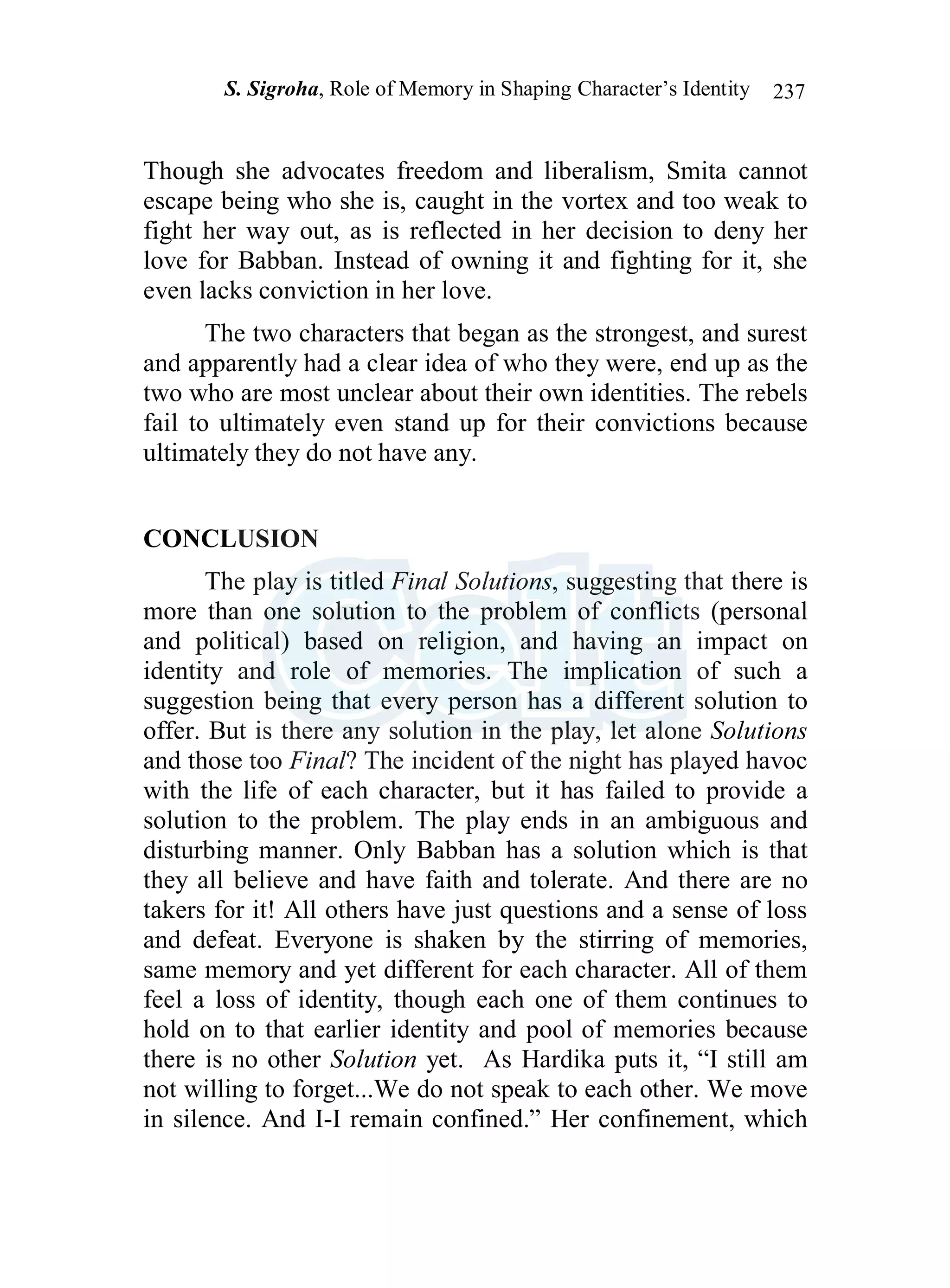 S. Sigroha, Role of Memory in Shaping Character’s Identity 237
Though she advocates freedom and liberalism, Smita cannot
escape being who she is, caught in the vortex and too weak to
fight her way out, as is reflected in her decision to deny her
love for Babban. Instead of owning it and fighting for it, she
even lacks conviction in her love.
The two characters that began as the strongest, and surest
and apparently had a clear idea of who they were, end up as the
two who are most unclear about their own identities. The rebels
fail to ultimately even stand up for their convictions because
ultimately they do not have any.
CONCLUSION
The play is titled Final Solutions, suggesting that there is
more than one solution to the problem of conflicts (personal
and political) based on religion, and having an impact on
identity and role of memories. The implication of such a
suggestion being that every person has a different solution to
offer. But is there any solution in the play, let alone Solutions
and those too Final? The incident of the night has played havoc
with the life of each character, but it has failed to provide a
solution to the problem. The play ends in an ambiguous and
disturbing manner. Only Babban has a solution which is that
they all believe and have faith and tolerate. And there are no
takers for it! All others have just questions and a sense of loss
and defeat. Everyone is shaken by the stirring of memories,
same memory and yet different for each character. All of them
feel a loss of identity, though each one of them continues to
hold on to that earlier identity and pool of memories because
there is no other Solution yet. As Hardika puts it, “I still am
not willing to forget...We do not speak to each other. We move
in silence. And I-I remain confined.” Her confinement, which
 