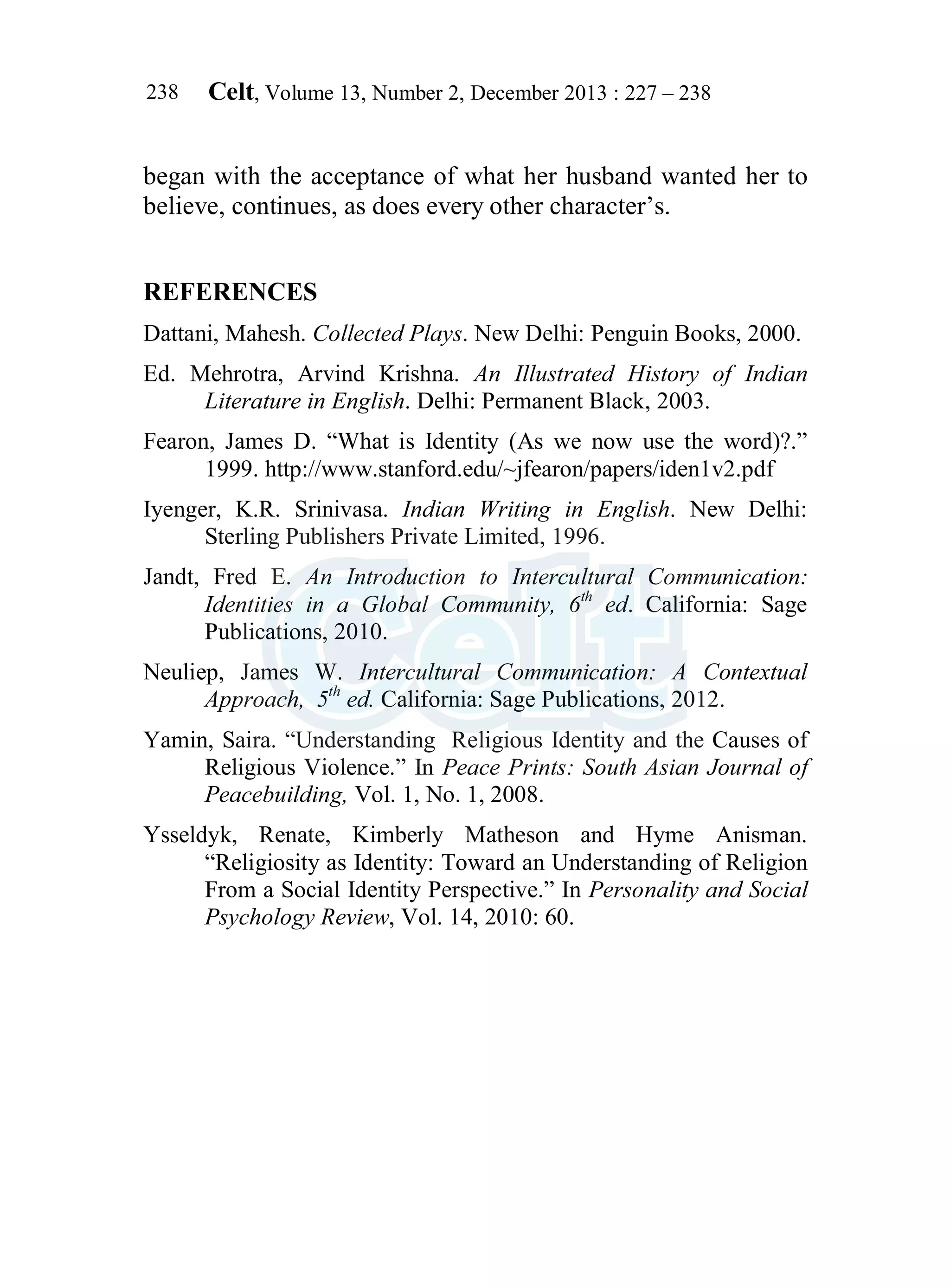 Celt, Volume 13, Number 2, December 2013 : 227 – 238
238
began with the acceptance of what her husband wanted her to
believe, continues, as does every other character’s.
REFERENCES
Dattani, Mahesh. Collected Plays. New Delhi: Penguin Books, 2000.
Ed. Mehrotra, Arvind Krishna. An Illustrated History of Indian
Literature in English. Delhi: Permanent Black, 2003.
Fearon, James D. “What is Identity (As we now use the word)?.”
1999. http://www.stanford.edu/~jfearon/papers/iden1v2.pdf
Iyenger, K.R. Srinivasa. Indian Writing in English. New Delhi:
Sterling Publishers Private Limited, 1996.
Jandt, Fred E. An Introduction to Intercultural Communication:
Identities in a Global Community, 6th
ed. California: Sage
Publications, 2010.
Neuliep, James W. Intercultural Communication: A Contextual
Approach, 5th
ed. California: Sage Publications, 2012.
Yamin, Saira. “Understanding Religious Identity and the Causes of
Religious Violence.” In Peace Prints: South Asian Journal of
Peacebuilding, Vol. 1, No. 1, 2008.
Ysseldyk, Renate, Kimberly Matheson and Hyme Anisman.
“Religiosity as Identity: Toward an Understanding of Religion
From a Social Identity Perspective.” In Personality and Social
Psychology Review, Vol. 14, 2010: 60.
 