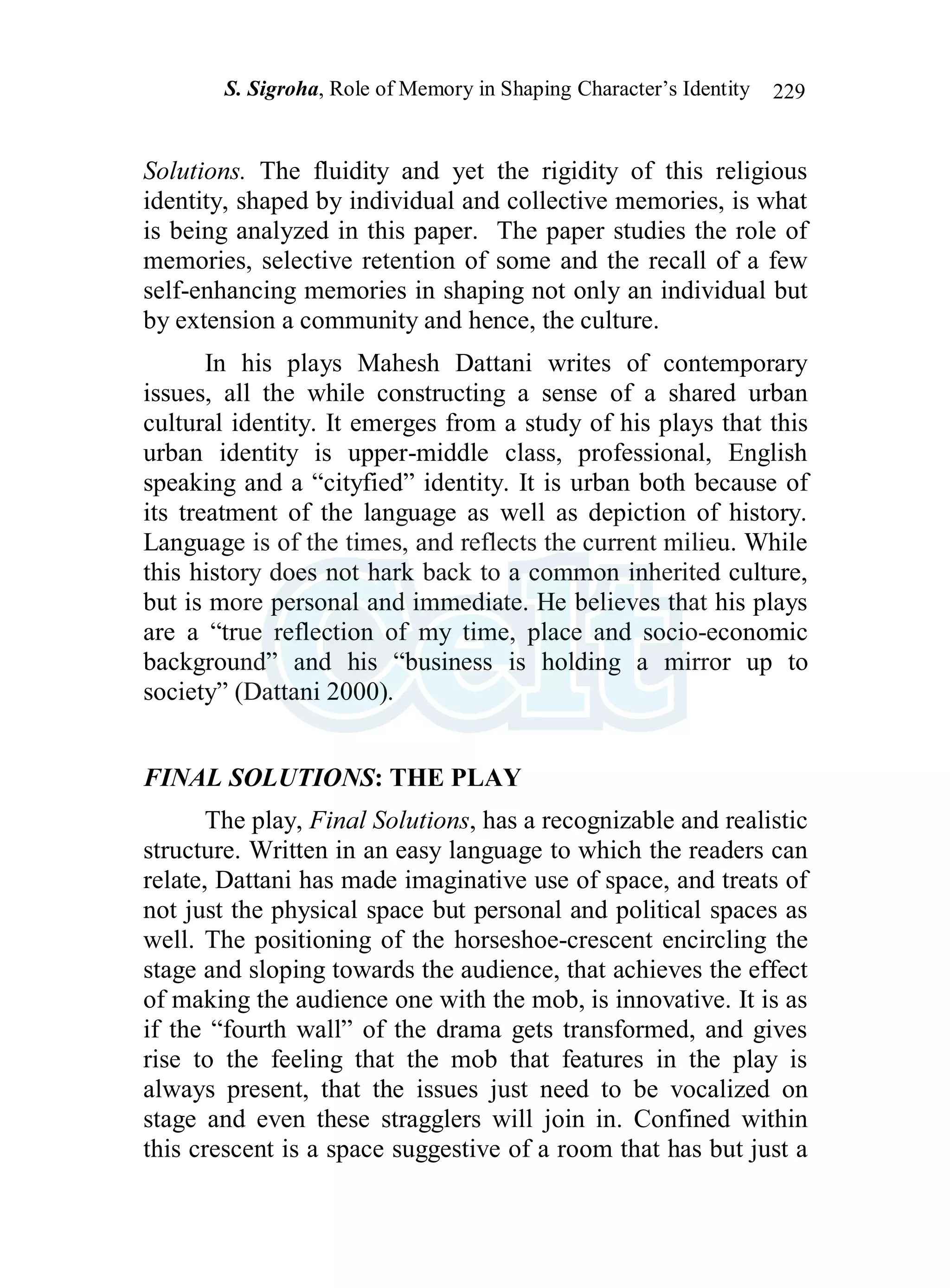 S. Sigroha, Role of Memory in Shaping Character’s Identity 229
Solutions. The fluidity and yet the rigidity of this religious
identity, shaped by individual and collective memories, is what
is being analyzed in this paper. The paper studies the role of
memories, selective retention of some and the recall of a few
self-enhancing memories in shaping not only an individual but
by extension a community and hence, the culture.
In his plays Mahesh Dattani writes of contemporary
issues, all the while constructing a sense of a shared urban
cultural identity. It emerges from a study of his plays that this
urban identity is upper-middle class, professional, English
speaking and a “cityfied” identity. It is urban both because of
its treatment of the language as well as depiction of history.
Language is of the times, and reflects the current milieu. While
this history does not hark back to a common inherited culture,
but is more personal and immediate. He believes that his plays
are a “true reflection of my time, place and socio-economic
background” and his “business is holding a mirror up to
society” (Dattani 2000).
FINAL SOLUTIONS: THE PLAY
The play, Final Solutions, has a recognizable and realistic
structure. Written in an easy language to which the readers can
relate, Dattani has made imaginative use of space, and treats of
not just the physical space but personal and political spaces as
well. The positioning of the horseshoe-crescent encircling the
stage and sloping towards the audience, that achieves the effect
of making the audience one with the mob, is innovative. It is as
if the “fourth wall” of the drama gets transformed, and gives
rise to the feeling that the mob that features in the play is
always present, that the issues just need to be vocalized on
stage and even these stragglers will join in. Confined within
this crescent is a space suggestive of a room that has but just a
 