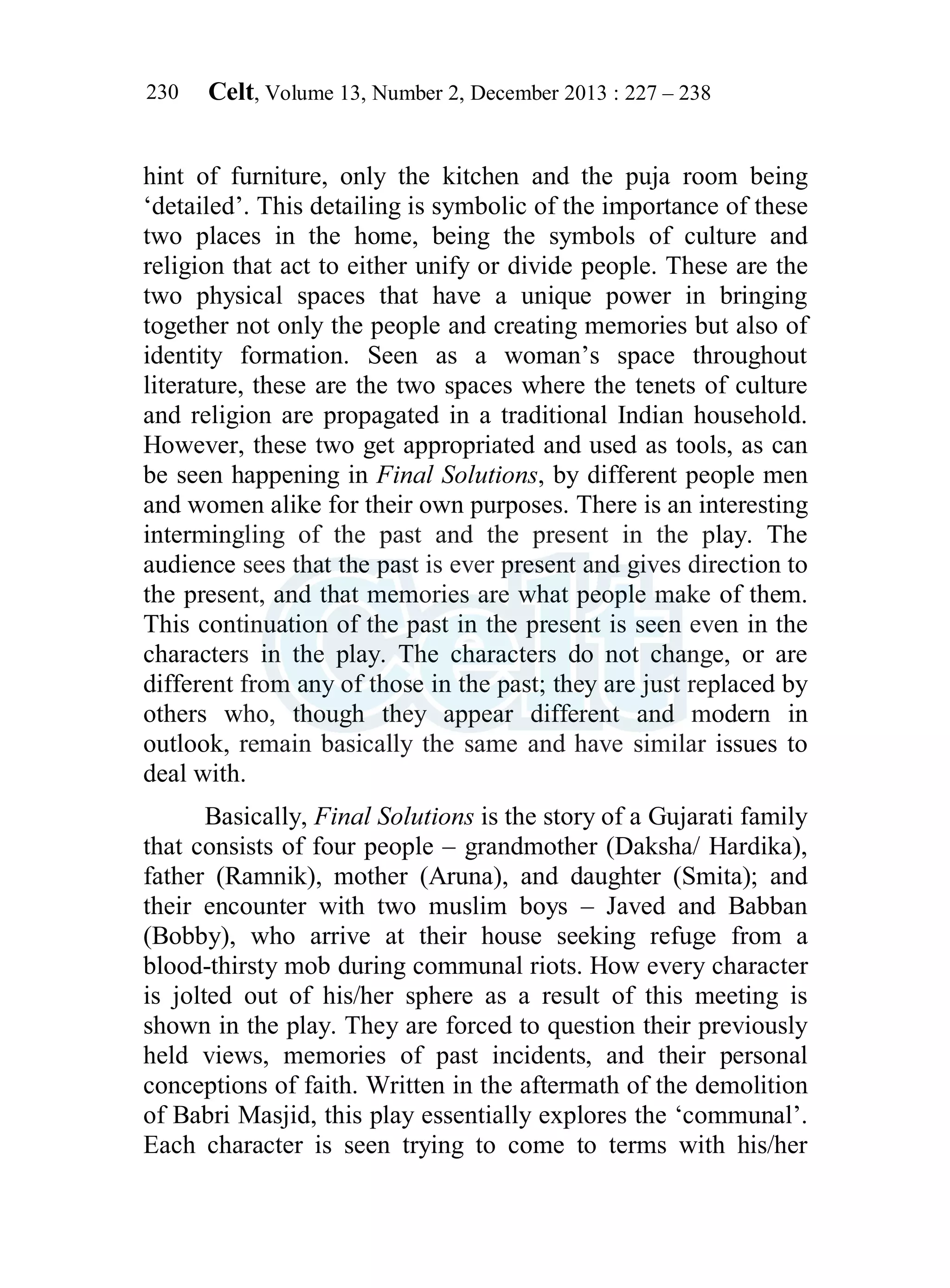 Celt, Volume 13, Number 2, December 2013 : 227 – 238
230
hint of furniture, only the kitchen and the puja room being
‘detailed’. This detailing is symbolic of the importance of these
two places in the home, being the symbols of culture and
religion that act to either unify or divide people. These are the
two physical spaces that have a unique power in bringing
together not only the people and creating memories but also of
identity formation. Seen as a woman’s space throughout
literature, these are the two spaces where the tenets of culture
and religion are propagated in a traditional Indian household.
However, these two get appropriated and used as tools, as can
be seen happening in Final Solutions, by different people men
and women alike for their own purposes. There is an interesting
intermingling of the past and the present in the play. The
audience sees that the past is ever present and gives direction to
the present, and that memories are what people make of them.
This continuation of the past in the present is seen even in the
characters in the play. The characters do not change, or are
different from any of those in the past; they are just replaced by
others who, though they appear different and modern in
outlook, remain basically the same and have similar issues to
deal with.
Basically, Final Solutions is the story of a Gujarati family
that consists of four people – grandmother (Daksha/ Hardika),
father (Ramnik), mother (Aruna), and daughter (Smita); and
their encounter with two muslim boys – Javed and Babban
(Bobby), who arrive at their house seeking refuge from a
blood-thirsty mob during communal riots. How every character
is jolted out of his/her sphere as a result of this meeting is
shown in the play. They are forced to question their previously
held views, memories of past incidents, and their personal
conceptions of faith. Written in the aftermath of the demolition
of Babri Masjid, this play essentially explores the ‘communal’.
Each character is seen trying to come to terms with his/her
 