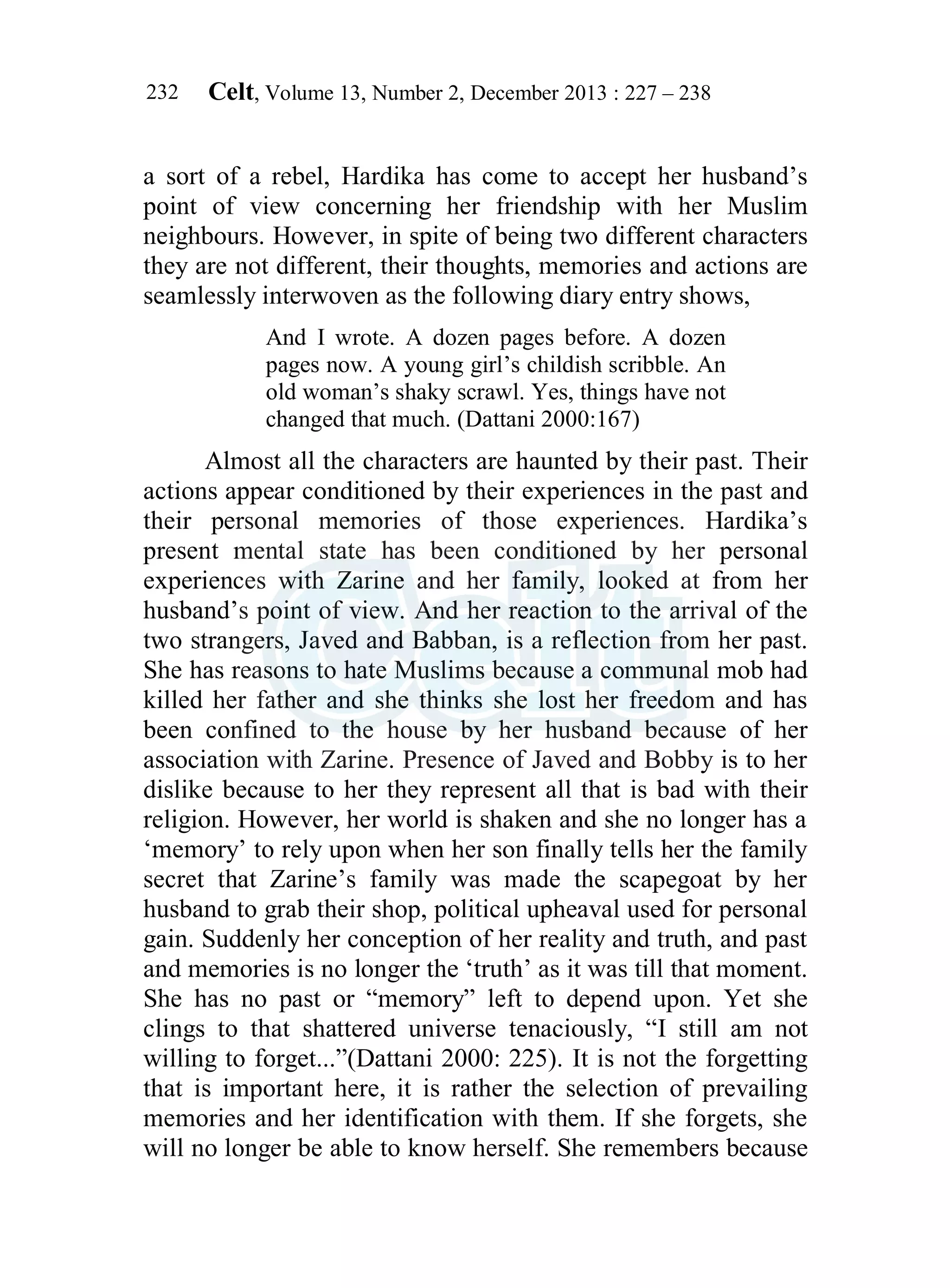 Celt, Volume 13, Number 2, December 2013 : 227 – 238
232
a sort of a rebel, Hardika has come to accept her husband’s
point of view concerning her friendship with her Muslim
neighbours. However, in spite of being two different characters
they are not different, their thoughts, memories and actions are
seamlessly interwoven as the following diary entry shows,
And I wrote. A dozen pages before. A dozen
pages now. A young girl’s childish scribble. An
old woman’s shaky scrawl. Yes, things have not
changed that much. (Dattani 2000:167)
Almost all the characters are haunted by their past. Their
actions appear conditioned by their experiences in the past and
their personal memories of those experiences. Hardika’s
present mental state has been conditioned by her personal
experiences with Zarine and her family, looked at from her
husband’s point of view. And her reaction to the arrival of the
two strangers, Javed and Babban, is a reflection from her past.
She has reasons to hate Muslims because a communal mob had
killed her father and she thinks she lost her freedom and has
been confined to the house by her husband because of her
association with Zarine. Presence of Javed and Bobby is to her
dislike because to her they represent all that is bad with their
religion. However, her world is shaken and she no longer has a
‘memory’ to rely upon when her son finally tells her the family
secret that Zarine’s family was made the scapegoat by her
husband to grab their shop, political upheaval used for personal
gain. Suddenly her conception of her reality and truth, and past
and memories is no longer the ‘truth’ as it was till that moment.
She has no past or “memory” left to depend upon. Yet she
clings to that shattered universe tenaciously, “I still am not
willing to forget...”(Dattani 2000: 225). It is not the forgetting
that is important here, it is rather the selection of prevailing
memories and her identification with them. If she forgets, she
will no longer be able to know herself. She remembers because
 
