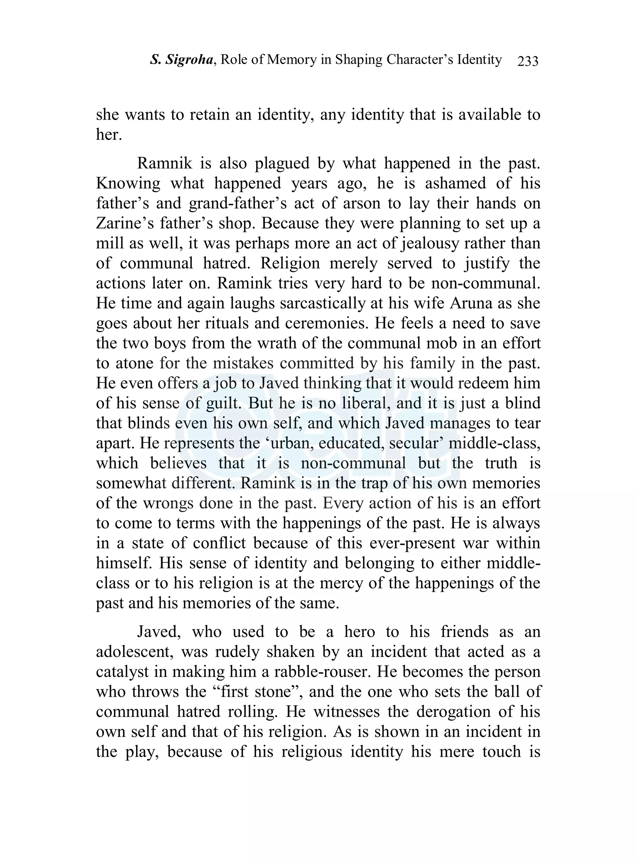 S. Sigroha, Role of Memory in Shaping Character’s Identity 233
she wants to retain an identity, any identity that is available to
her.
Ramnik is also plagued by what happened in the past.
Knowing what happened years ago, he is ashamed of his
father’s and grand-father’s act of arson to lay their hands on
Zarine’s father’s shop. Because they were planning to set up a
mill as well, it was perhaps more an act of jealousy rather than
of communal hatred. Religion merely served to justify the
actions later on. Ramink tries very hard to be non-communal.
He time and again laughs sarcastically at his wife Aruna as she
goes about her rituals and ceremonies. He feels a need to save
the two boys from the wrath of the communal mob in an effort
to atone for the mistakes committed by his family in the past.
He even offers a job to Javed thinking that it would redeem him
of his sense of guilt. But he is no liberal, and it is just a blind
that blinds even his own self, and which Javed manages to tear
apart. He represents the ‘urban, educated, secular’ middle-class,
which believes that it is non-communal but the truth is
somewhat different. Ramink is in the trap of his own memories
of the wrongs done in the past. Every action of his is an effort
to come to terms with the happenings of the past. He is always
in a state of conflict because of this ever-present war within
himself. His sense of identity and belonging to either middle-
class or to his religion is at the mercy of the happenings of the
past and his memories of the same.
Javed, who used to be a hero to his friends as an
adolescent, was rudely shaken by an incident that acted as a
catalyst in making him a rabble-rouser. He becomes the person
who throws the “first stone”, and the one who sets the ball of
communal hatred rolling. He witnesses the derogation of his
own self and that of his religion. As is shown in an incident in
the play, because of his religious identity his mere touch is
 