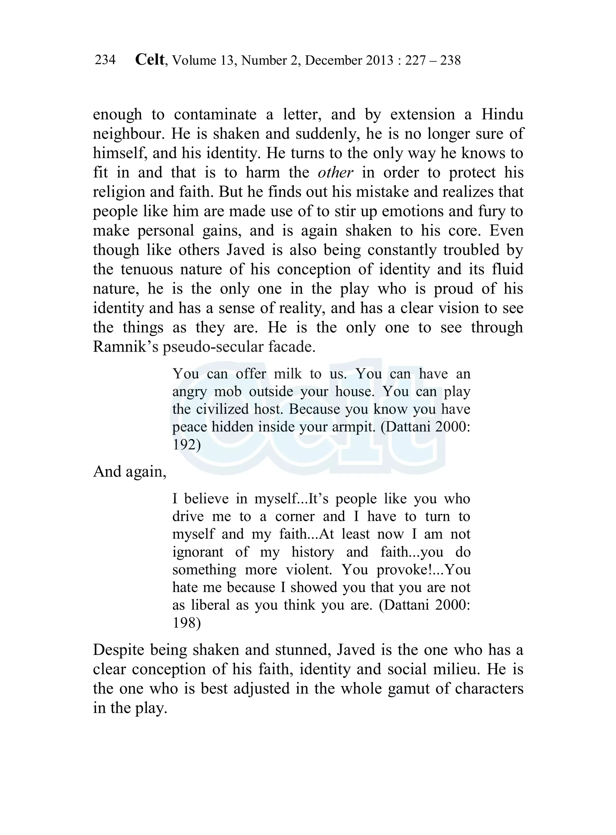 Celt, Volume 13, Number 2, December 2013 : 227 – 238
234
enough to contaminate a letter, and by extension a Hindu
neighbour. He is shaken and suddenly, he is no longer sure of
himself, and his identity. He turns to the only way he knows to
fit in and that is to harm the other in order to protect his
religion and faith. But he finds out his mistake and realizes that
people like him are made use of to stir up emotions and fury to
make personal gains, and is again shaken to his core. Even
though like others Javed is also being constantly troubled by
the tenuous nature of his conception of identity and its fluid
nature, he is the only one in the play who is proud of his
identity and has a sense of reality, and has a clear vision to see
the things as they are. He is the only one to see through
Ramnik’s pseudo-secular facade.
You can offer milk to us. You can have an
angry mob outside your house. You can play
the civilized host. Because you know you have
peace hidden inside your armpit. (Dattani 2000:
192)
And again,
I believe in myself...It’s people like you who
drive me to a corner and I have to turn to
myself and my faith...At least now I am not
ignorant of my history and faith...you do
something more violent. You provoke!...You
hate me because I showed you that you are not
as liberal as you think you are. (Dattani 2000:
198)
Despite being shaken and stunned, Javed is the one who has a
clear conception of his faith, identity and social milieu. He is
the one who is best adjusted in the whole gamut of characters
in the play.
 