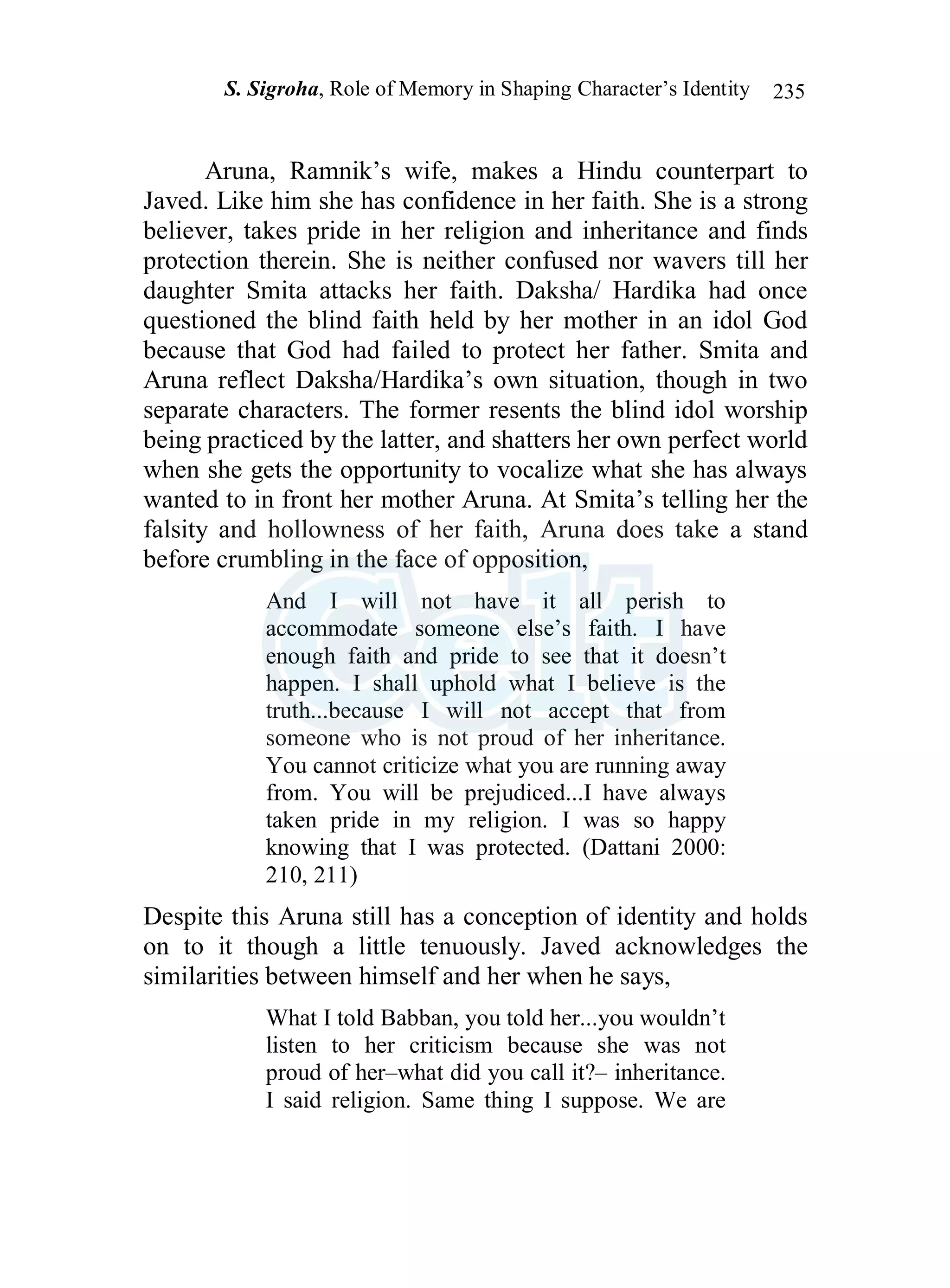 S. Sigroha, Role of Memory in Shaping Character’s Identity 235
Aruna, Ramnik’s wife, makes a Hindu counterpart to
Javed. Like him she has confidence in her faith. She is a strong
believer, takes pride in her religion and inheritance and finds
protection therein. She is neither confused nor wavers till her
daughter Smita attacks her faith. Daksha/ Hardika had once
questioned the blind faith held by her mother in an idol God
because that God had failed to protect her father. Smita and
Aruna reflect Daksha/Hardika’s own situation, though in two
separate characters. The former resents the blind idol worship
being practiced by the latter, and shatters her own perfect world
when she gets the opportunity to vocalize what she has always
wanted to in front her mother Aruna. At Smita’s telling her the
falsity and hollowness of her faith, Aruna does take a stand
before crumbling in the face of opposition,
And I will not have it all perish to
accommodate someone else’s faith. I have
enough faith and pride to see that it doesn’t
happen. I shall uphold what I believe is the
truth...because I will not accept that from
someone who is not proud of her inheritance.
You cannot criticize what you are running away
from. You will be prejudiced...I have always
taken pride in my religion. I was so happy
knowing that I was protected. (Dattani 2000:
210, 211)
Despite this Aruna still has a conception of identity and holds
on to it though a little tenuously. Javed acknowledges the
similarities between himself and her when he says,
What I told Babban, you told her...you wouldn’t
listen to her criticism because she was not
proud of her–what did you call it?– inheritance.
I said religion. Same thing I suppose. We are
 